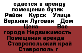 сдается в аренду помещение бутик › Район ­ Курск › Улица ­ Верхняя Луговая › Дом ­ 13 › Цена ­ 500 - Все города Недвижимость » Помещения аренда   . Ставропольский край,Ставрополь г.